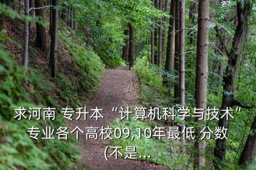 求河南 專升本“計算機科學與技術”專業(yè)各個高校09,10年最低 分數(shù)(不是...