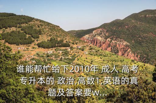 誰(shuí)能幫忙給下2010年 成人 高考 專升本的 政治,高數(shù)1,英語(yǔ)的真題及答案要w...