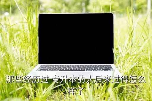 那些經(jīng)歷過(guò) 專升本的人后來(lái)過(guò)得怎么樣了