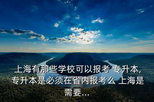  上海有那些學(xué)?？梢詧?bào)考 專升本, 專升本是必須在省內(nèi)報(bào)考么 上海是需要...