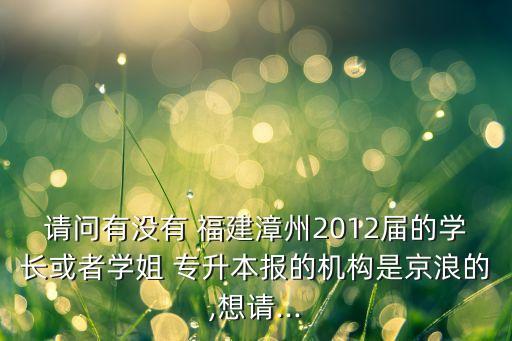 請問有沒有 福建漳州2012屆的學(xué)長或者學(xué)姐 專升本報的機(jī)構(gòu)是京浪的,想請...