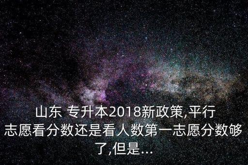 山東 專升本2018新政策,平行志愿看分?jǐn)?shù)還是看人數(shù)第一志愿分?jǐn)?shù)夠了,但是...