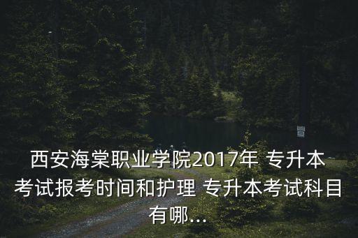 西安海棠職業(yè)學(xué)院2017年 專升本考試報考時間和護理 專升本考試科目有哪...
