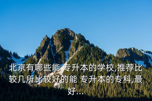 北京有哪些能 專升本的學(xué)校,推薦比較幾所比較好的能 專升本的?？?最好...