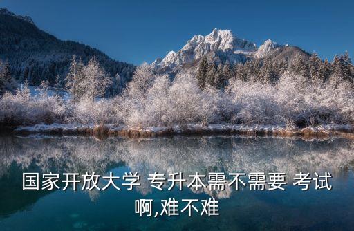 國家開放大學(xué) 專升本需不需要 考試啊,難不難