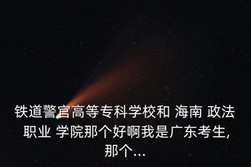 鐵道警官高等?？茖W(xué)校和 海南 政法 職業(yè) 學(xué)院那個(gè)好啊我是廣東考生,那個(gè)...