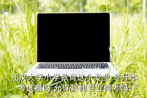  江漢大學(xué)小學(xué)教育這個專業(yè) 專升本考試難嗎,允許其他專業(yè)跨考嗎