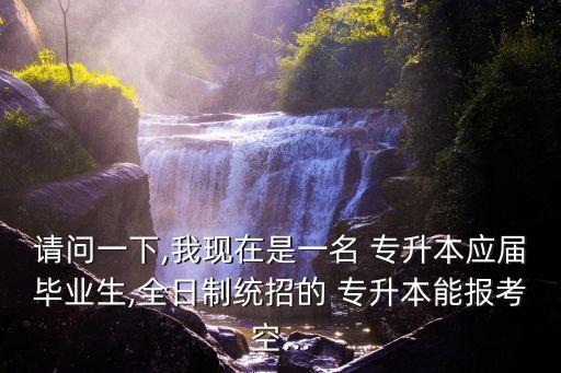 請問一下,我現(xiàn)在是一名 專升本應屆畢業(yè)生,全日制統(tǒng)招的 專升本能報考空...