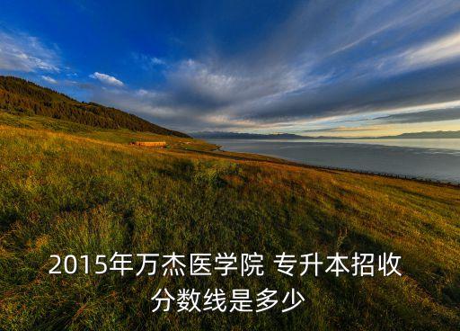 2015年萬(wàn)杰醫(yī)學(xué)院 專升本招收 分?jǐn)?shù)線是多少
