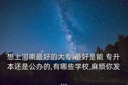 想上河南最好的大專,最好是能 專升本還是公辦的,有哪些學校,麻煩你發(fā)...