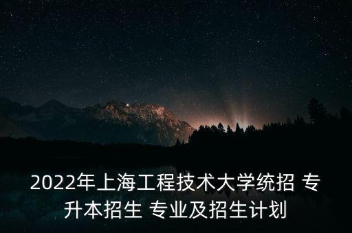 2022年上海工程技術大學統(tǒng)招 專升本招生 專業(yè)及招生計劃