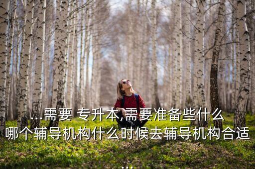 ...需要 專升本,需要準備些什么哪個輔導(dǎo)機構(gòu)什么時候去輔導(dǎo)機構(gòu)合適...