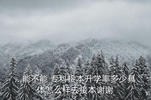 ...能不能 專科接本升學(xué)率多少具體怎么樣去接本謝謝