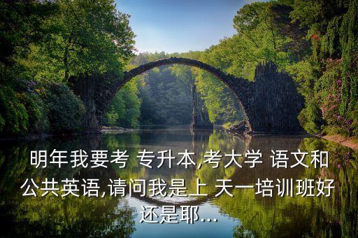 明年我要考 專升本,考大學 語文和公共英語,請問我是上 天一培訓班好還是耶...