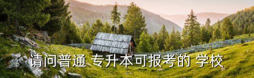 請問普通 專升本可報(bào)考的 學(xué)校