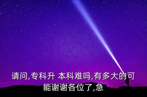 請(qǐng)問(wèn),專科升 本科難嗎,有多大的可能謝謝各位了,急