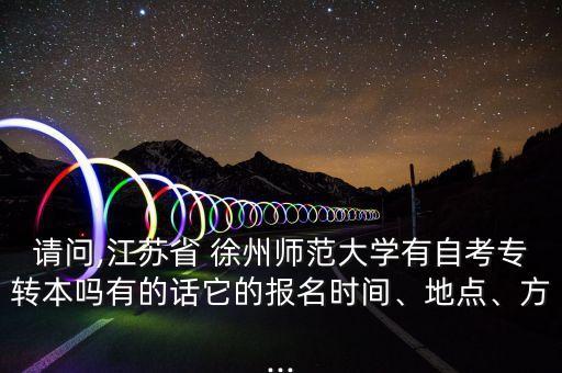 請問,江蘇省 徐州師范大學有自考專轉本嗎有的話它的報名時間、地點、方...
