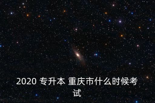 2020 專升本 重慶市什么時(shí)候考試