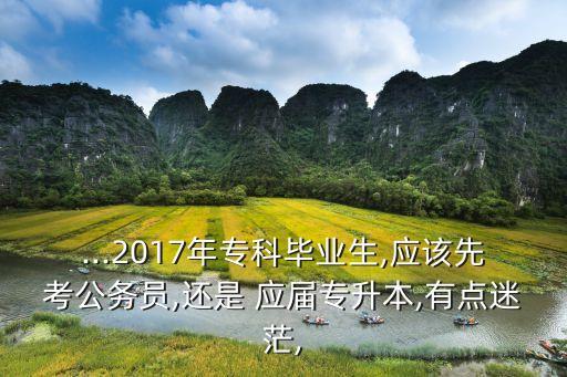 ...2017年專科畢業(yè)生,應該先考公務員,還是 應屆專升本,有點迷茫,