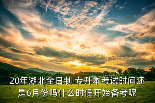 20年湖北全日制 專升本考試時(shí)間還是6月份嗎什么時(shí)候開始備考呢