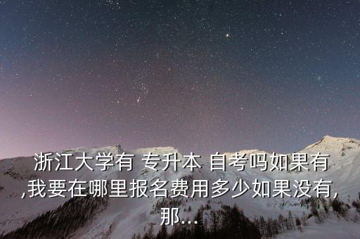  浙江大學(xué)有 專升本 自考嗎如果有,我要在哪里報名費用多少如果沒有,那...