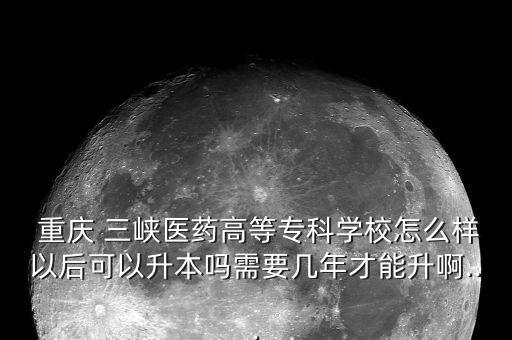  重慶 三峽醫(yī)藥高等?？茖W校怎么樣以后可以升本嗎需要幾年才能升啊...