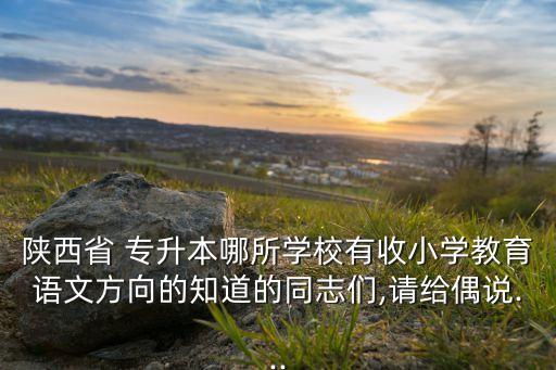陜西省 專升本哪所學(xué)校有收小學(xué)教育語(yǔ)文方向的知道的同志們,請(qǐng)給偶說(shuō)...