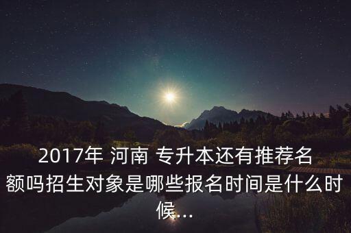 2017年 河南 專(zhuān)升本還有推薦名額嗎招生對(duì)象是哪些報(bào)名時(shí)間是什么時(shí)候...