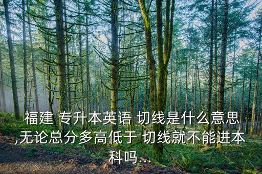  福建 專升本英語 切線是什么意思,無論總分多高低于 切線就不能進本科嗎...