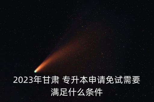 2023年甘肅 專升本申請免試需要滿足什么條件