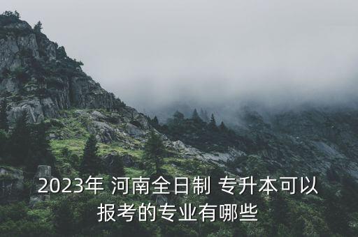 2023年 河南全日制 專升本可以報考的專業(yè)有哪些