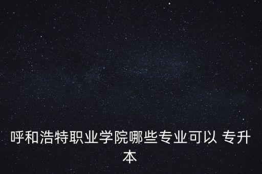 呼和浩特職業(yè)學(xué)院哪些專業(yè)可以 專升本