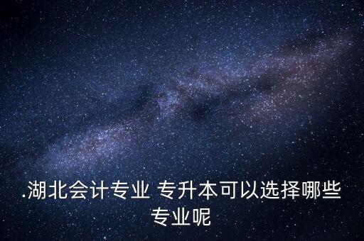 .湖北會計專業(yè) 專升本可以選擇哪些專業(yè)呢