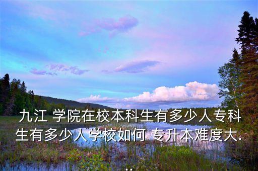  九江 學(xué)院在校本科生有多少人?？粕卸嗌偃藢W(xué)校如何 專升本難度大...