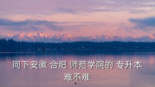 問(wèn)下安徽 合肥 師范學(xué)院的 專(zhuān)升本難不難