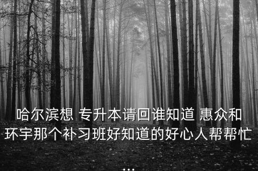 哈爾濱想 專(zhuān)升本請(qǐng)回誰(shuí)知道 惠眾和環(huán)宇那個(gè)補(bǔ)習(xí)班好知道的好心人幫幫忙...