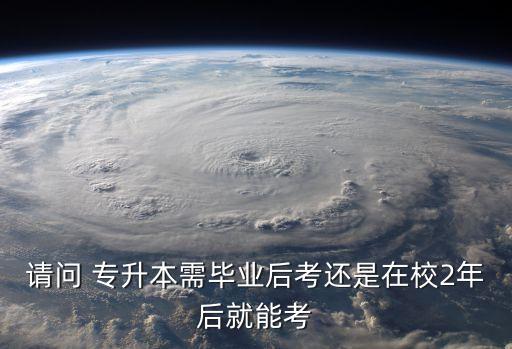 請(qǐng)問 專升本需畢業(yè)后考還是在校2年后就能考