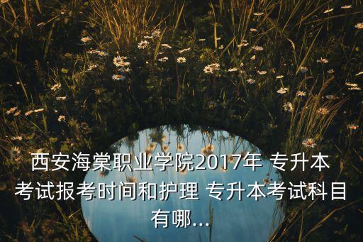 西安海棠職業(yè)學院2017年 專升本考試報考時間和護理 專升本考試科目有哪...