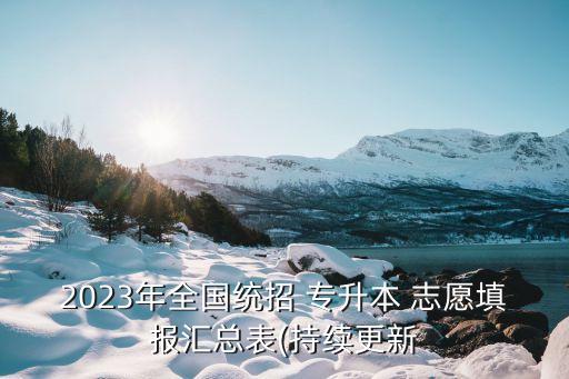 2023年全國統(tǒng)招 專升本 志愿填報匯總表(持續(xù)更新
