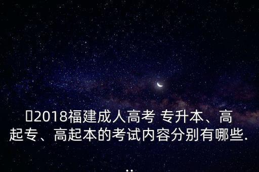 ?2018福建成人高考 專升本、高起專、高起本的考試內(nèi)容分別有哪些...