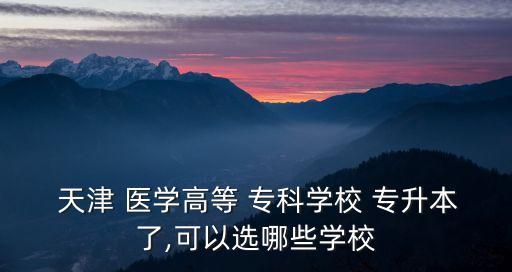  天津 醫(yī)學(xué)高等 ?？茖W(xué)校 專升本了,可以選哪些學(xué)校