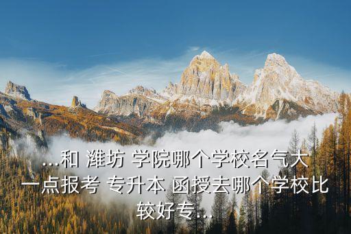 ...和 濰坊 學(xué)院哪個學(xué)校名氣大一點報考 專升本 函授去哪個學(xué)校比較好專...