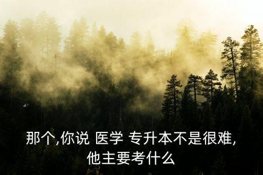 那個,你說 醫(yī)學 專升本不是很難,他主要考什么