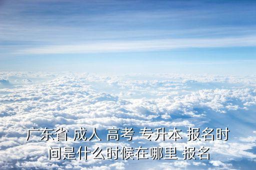 廣東省 成人 高考 專升本 報名時間是什么時候在哪里 報名
