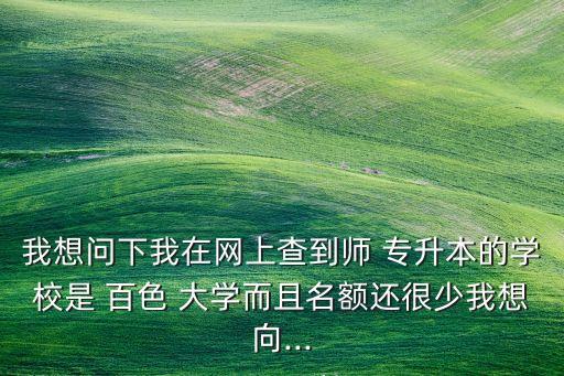 我想問下我在網(wǎng)上查到師 專升本的學校是 百色 大學而且名額還很少我想向...