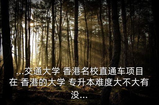 ...交通大學(xué) 香港名校直通車(chē)項(xiàng)目在 香港的大學(xué) 專(zhuān)升本難度大不大有沒(méi)...