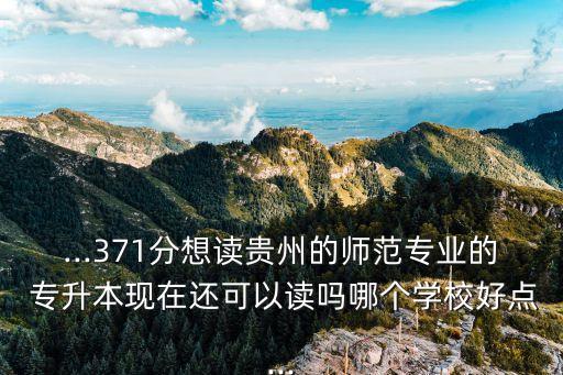 ...371分想讀貴州的師范專(zhuān)業(yè)的 專(zhuān)升本現(xiàn)在還可以讀嗎哪個(gè)學(xué)校好點(diǎn)...
