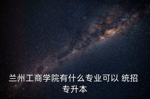蘭州工商學(xué)院有什么專業(yè)可以 統(tǒng)招 專升本