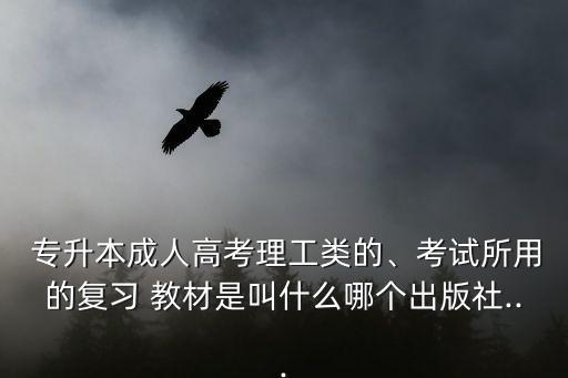  專升本成人高考理工類的、考試所用的復(fù)習(xí) 教材是叫什么哪個出版社...