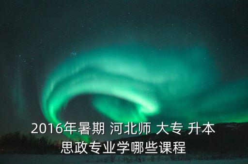 2016年暑期 河北師 大專 升本思政專業(yè)學哪些課程